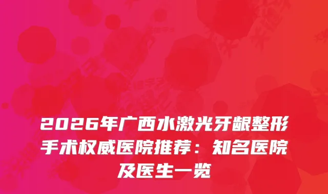 2026年广西水激光牙龈整形手术医院推荐：知名医院及医生一览