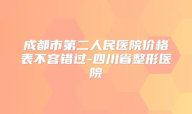 成都市第二人民医院价格表不容错过-四川省整形医院