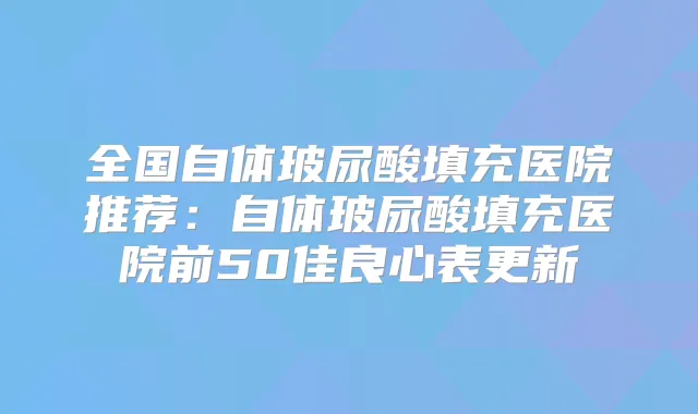 全国自体玻尿酸填充医院推荐：自体玻尿酸填充医院前50佳良心表更新