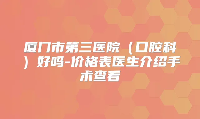 厦门市第三医院(口腔科)好吗-价格表医生介绍手术查看