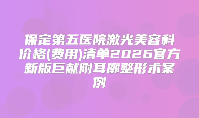 保定第五医院激光美容科价格(费用)清单2026官方新版巨献附耳廓整形术案例