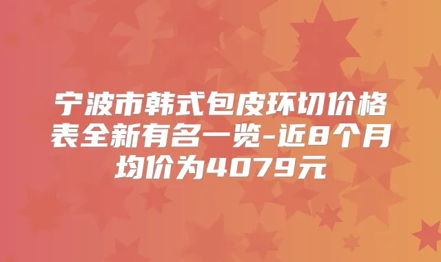 宁波市韩式包皮环切价格表全新有名一览-近8个月均价为4079元