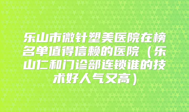 乐山市微针塑美医院在榜名单值得信赖的医院（乐山仁和门诊部连锁谁的技术好人气又高）