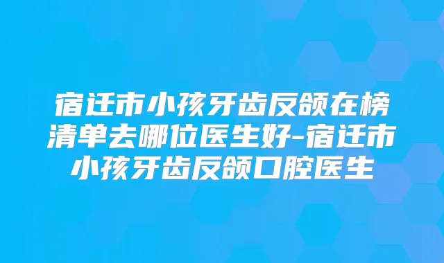 宿迁市小孩牙齿反颌在榜清单去哪位医生好-宿迁市小孩牙齿反颌口腔医生