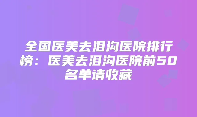 全国医美去泪沟医院排行榜:医美去泪沟医院前50名单请收藏