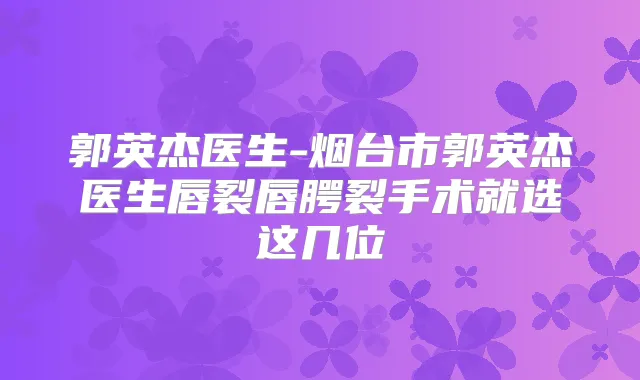 郭英杰医生-烟台市郭英杰医生唇裂唇腭裂手术就选这几位