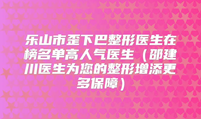 乐山市歪下巴整形医生在榜名单高人气医生（邵建川医生为您的整形增添更多保障）