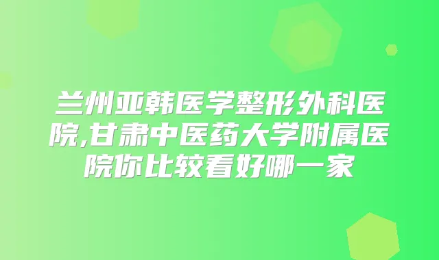 兰州亚韩医学整形外科医院,甘肃中医药大学附属医院你比较看好哪一家