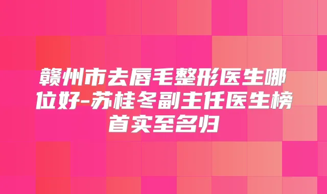 赣州市去唇毛整形医生哪位好-苏桂冬副主任医生榜首实至名归
