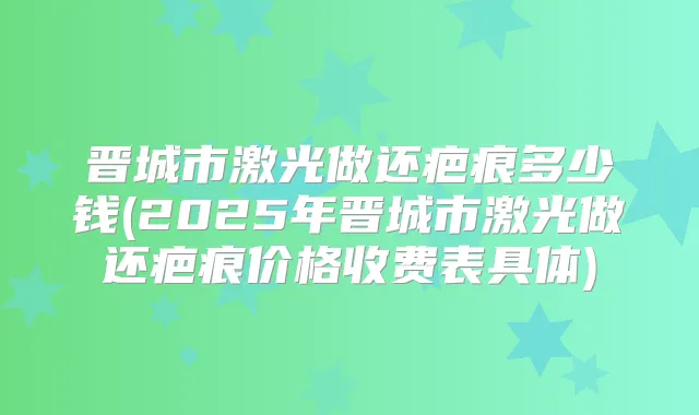 晋城市激光做还疤痕多少钱(2025年晋城市激光做还疤痕价格收费表具体)