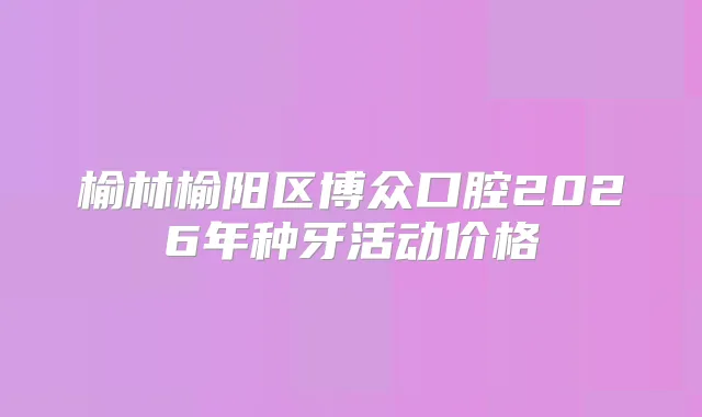 榆林榆阳区博众口腔2026年种牙活动价格