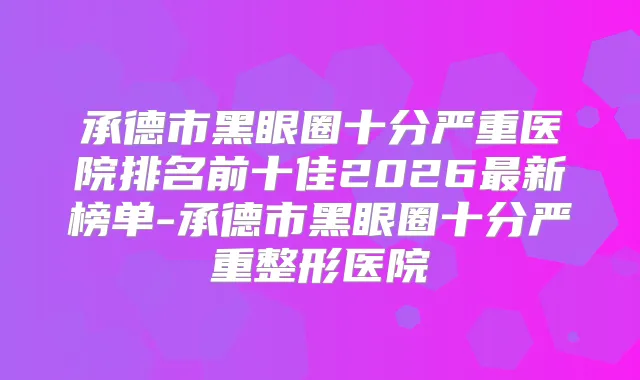 承德市黑眼圈十分严重医院排名前十佳2026新榜单-承德市黑眼圈十分严重整形医院