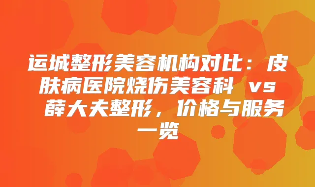运城整形美容机构对比：皮肤病医院烧伤美容科 vs 薛大夫整形，价格与服务一览