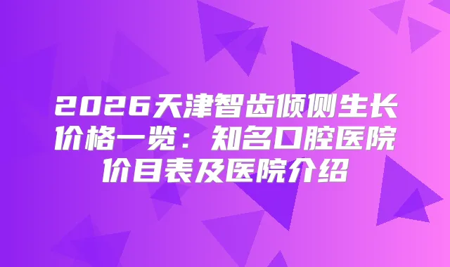 2026天津智齿倾侧生长价格一览：知名口腔医院价目表及医院介绍