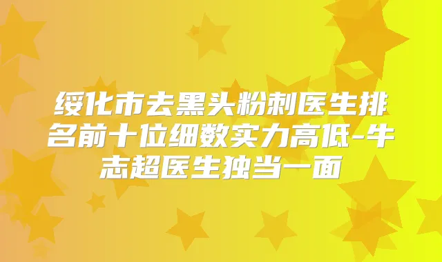绥化市去黑头粉刺医生排名前十位细数实力高低-牛志超医生独当一面