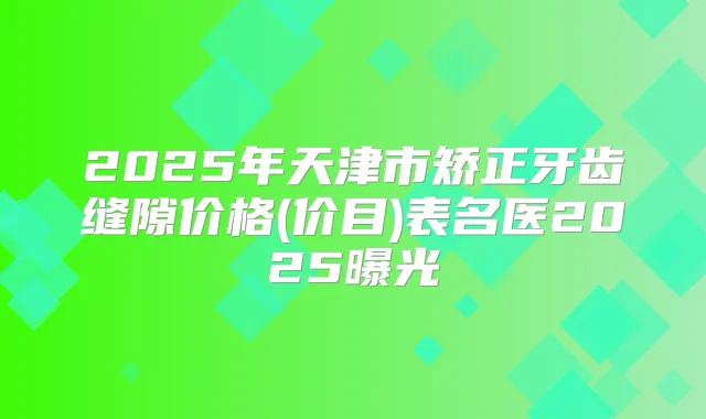 2025年天津市矫正牙齿缝隙价格(价目)表名医2025曝光