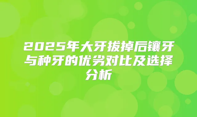 2025年大牙拔掉后镶牙与种牙的优劣对比及选择分析