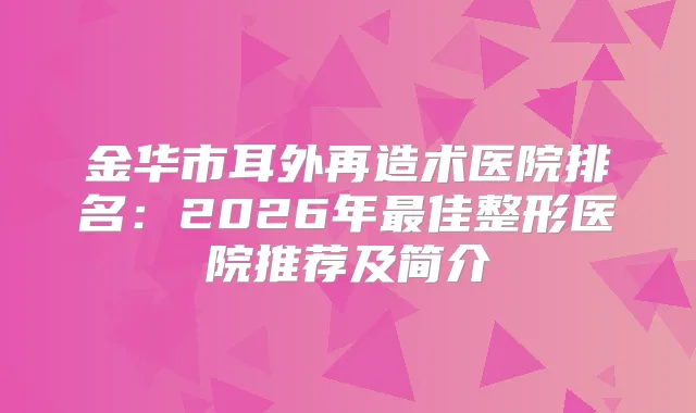 金华市耳外再造术医院排名：2026年佳整形医院推荐及简介