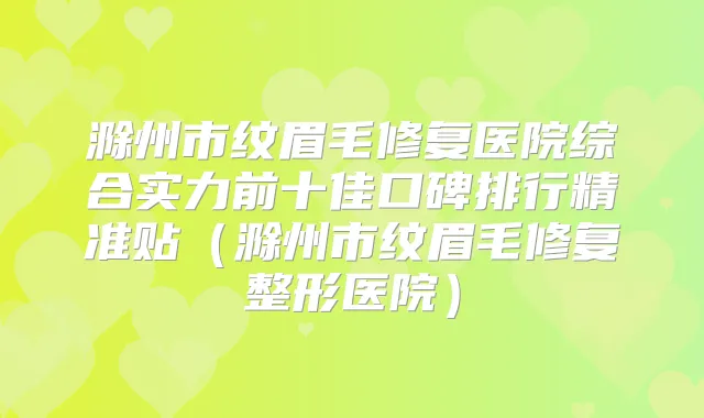 滁州市纹眉毛修复医院综合实力前十佳口碑排行精准贴（滁州市纹眉毛修复整形医院）