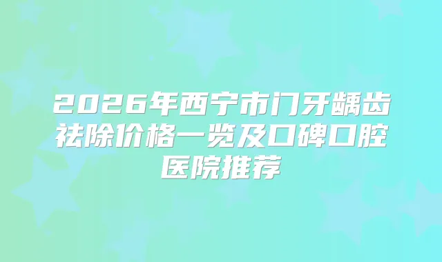 2026年西宁市门牙龋齿祛除价格一览及口碑口腔医院推荐