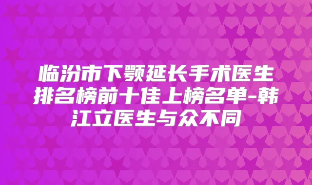 临汾市下颚延长手术医生排名榜前十佳上榜名单-韩江立医生与众不同