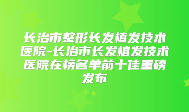 长治市整形长发植发技术医院-长治市长发植发技术医院在榜名单前十佳重磅发布