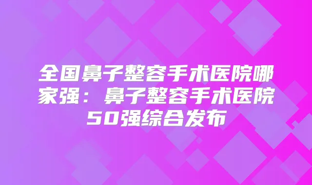 全国鼻子整容手术医院哪家强:鼻子整容手术医院50强综合发布