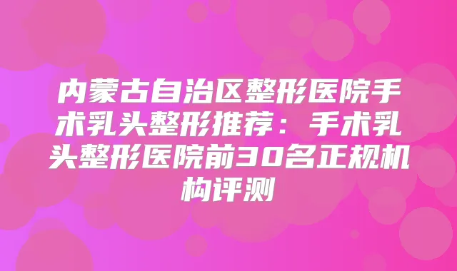 内蒙古自治区整形医院手术乳头整形推荐：手术乳头整形医院前30名正规机构评测