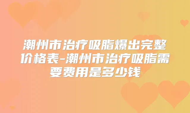 潮州市吸脂爆出完整价格表-潮州市吸脂需要费用是多少钱