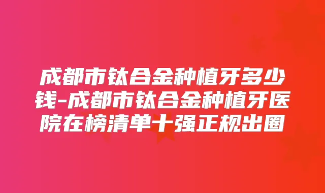 成都市钛合金种植牙多少钱-成都市钛合金种植牙医院在榜清单十强正规出圈