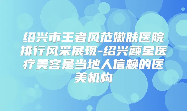绍兴市王者风范嫩肤医院排行风采展现-绍兴颜星医疗美容是当地人信赖的医美机构