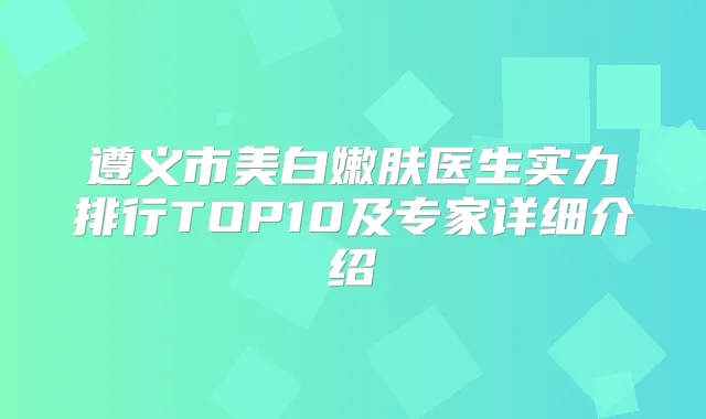 遵义市美白嫩肤医生实力排行TOP10及专家详细介绍
