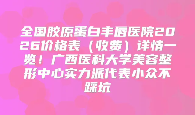 全国胶原蛋白丰唇医院2026价格表(收费)详情一览!广西医科大学美容整形中心实力派代表小众不踩坑