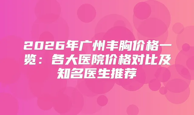 2026年广州丰胸价格一览：各大医院价格对比及知名医生推荐