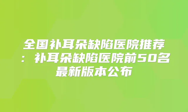 全国补耳朵缺陷医院推荐：补耳朵缺陷医院前50名新版本公布