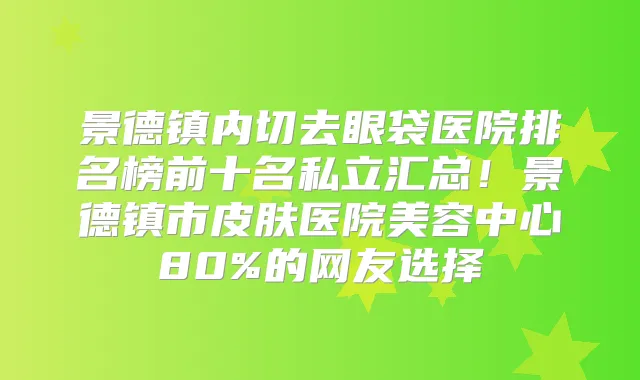 景德镇内切去眼袋医院排名榜前十名私立汇总!景德镇市皮肤医院美容中心80%的网友选择