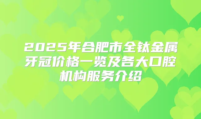 2025年合肥市全钛金属牙冠价格一览及各大口腔机构服务介绍