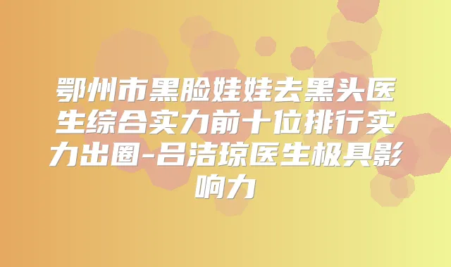 鄂州市黑脸娃娃去黑头医生综合实力前十位排行实力出圈-吕洁琼医生极具影响力