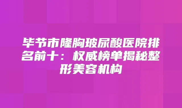 毕节市隆胸玻尿酸医院排名前十:榜单揭秘整形美容机构