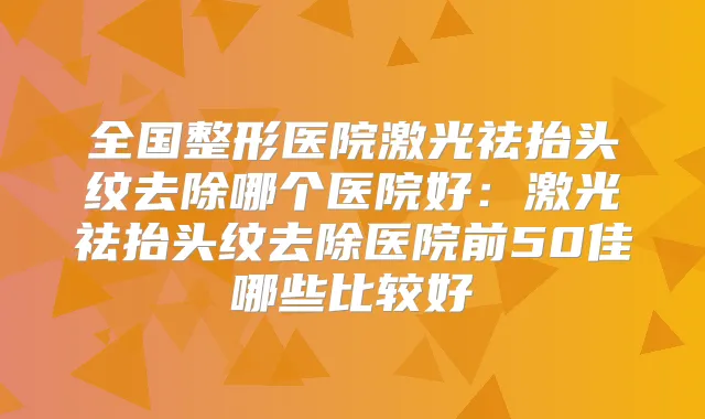 全国整形医院激光祛抬头纹去除哪个医院好：激光祛抬头纹去除医院前50佳哪些比较好