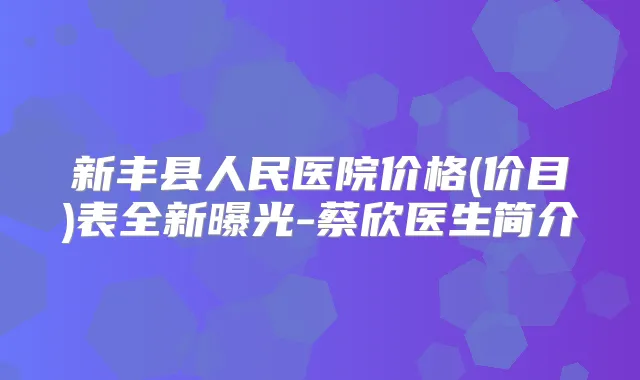 新丰县人民医院价格(价目)表全新曝光-蔡欣医生简介