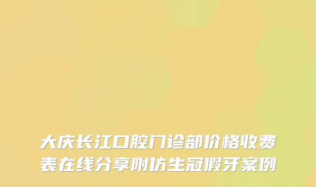 大庆长江口腔门诊部价格收费表在线分享附仿生冠假牙案例