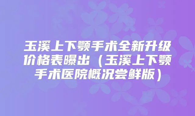 玉溪上下颚手术全新升级价格表曝出（玉溪上下颚手术医院概况尝鲜版）