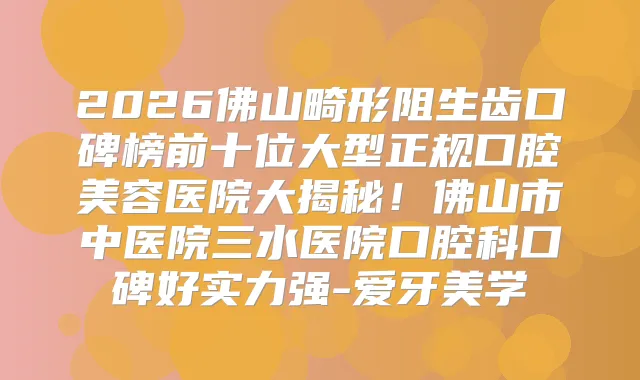 2026佛山畸形阻生齿口碑榜前十位大型正规口腔美容医院大揭秘！佛山市中医院三水医院口腔科口碑好实力强-爱牙美学