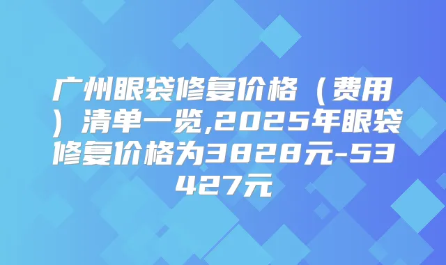 广州眼袋修复价格（费用）清单一览,2025年眼袋修复价格为3828元-53427元