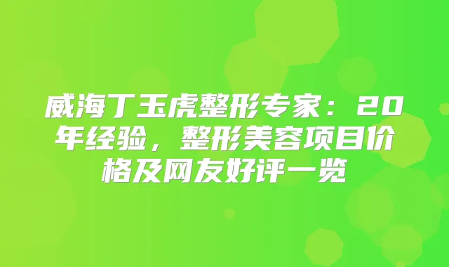 威海丁玉虎整形专家:20年经验,整形美容项目价格及网友好评一览