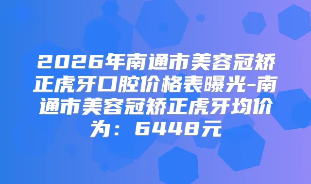 2026年南通市美容冠矫正虎牙口腔价格表曝光-南通市美容冠矫正虎牙均价为：6448元