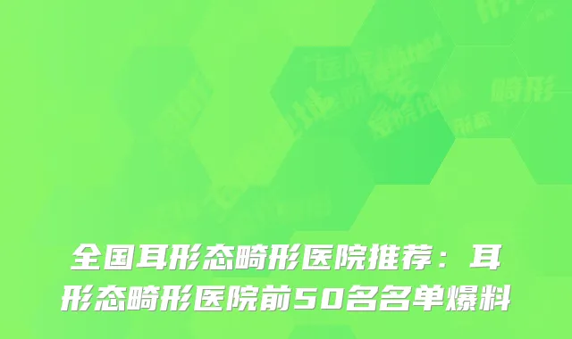 全国耳形态畸形医院推荐：耳形态畸形医院前50名名单爆料