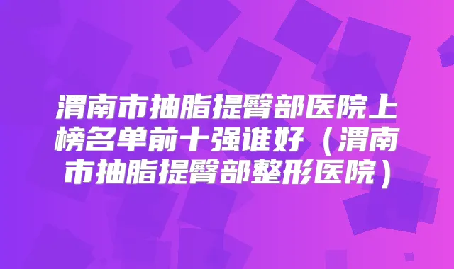 渭南市抽脂提臀部医院上榜名单前十强谁好(渭南市抽脂提臀部整形医院)