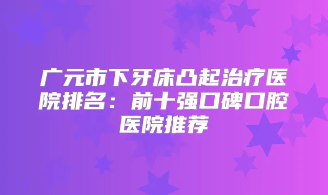 广元市下牙床凸起医院排名：前十强口碑口腔医院推荐